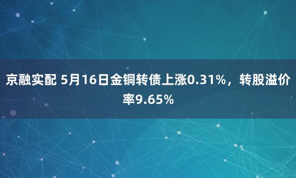 京融实配 5月16日金铜转债上涨0.31%，转股溢价率9.65%