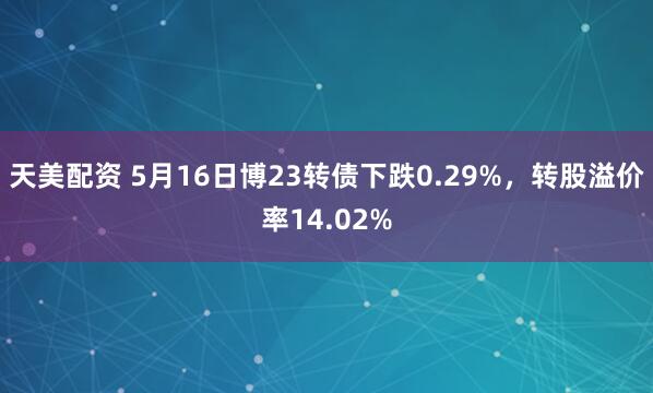 天美配资 5月16日博23转债下跌0.29%，转股溢价率14.02%