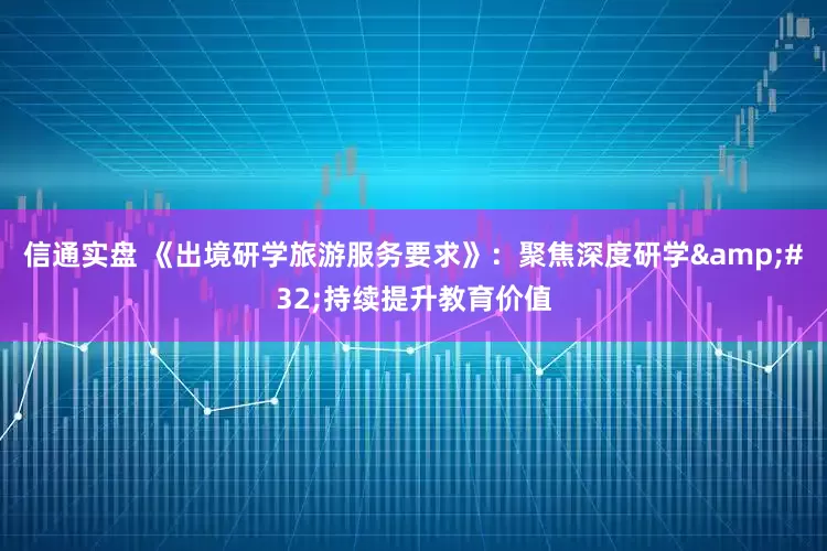 信通实盘 《出境研学旅游服务要求》：聚焦深度研学&#32;持续提升教育价值