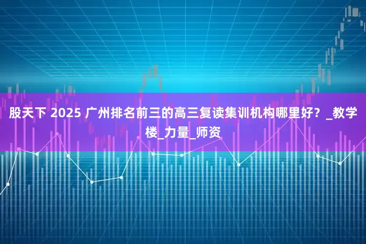 股天下 2025 广州排名前三的高三复读集训机构哪里好？_教学楼_力量_师资