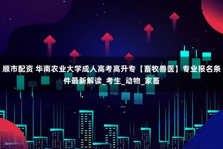 顺市配资 华南农业大学成人高考高升专【畜牧兽医】专业报名条件最新解读_考生_动物_家畜
