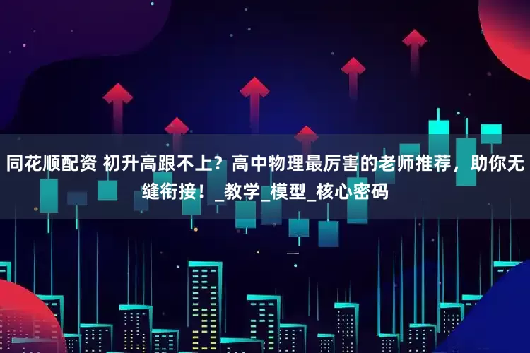 同花顺配资 初升高跟不上？高中物理最厉害的老师推荐，助你无缝衔接！_教学_模型_核心密码