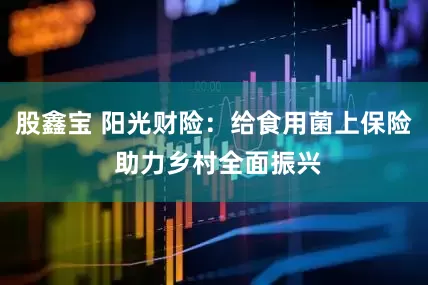 股鑫宝 阳光财险：给食用菌上保险 助力乡村全面振兴