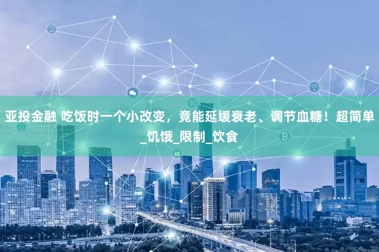 亚投金融 吃饭时一个小改变，竟能延缓衰老、调节血糖！超简单_饥饿_限制_饮食
