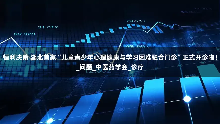 恒利决策 湖北首家“儿童青少年心理健康与学习困难融合门诊”正式开诊啦！_问题_中医药学会_诊疗