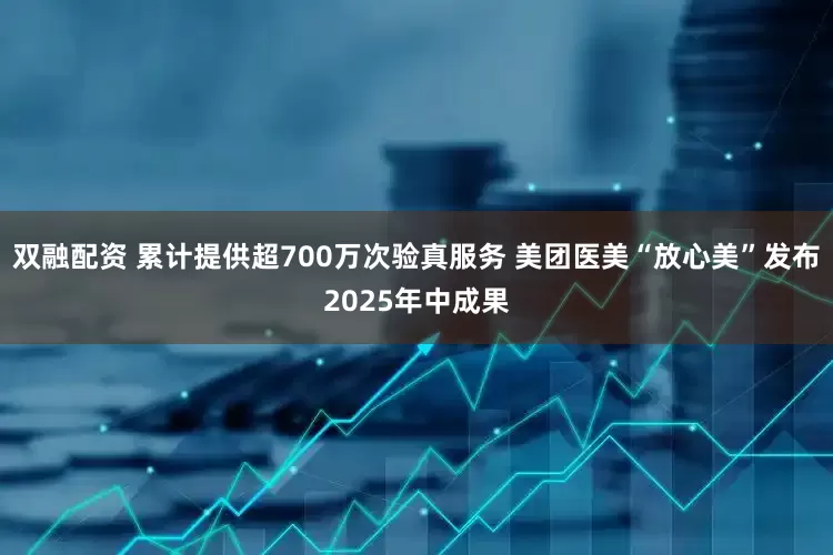 双融配资 累计提供超700万次验真服务 美团医美“放心美”发布2025年中成果