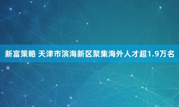 新富策略 天津市滨海新区聚集海外人才超1.9万名