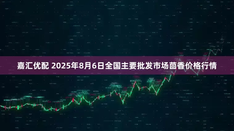嘉汇优配 2025年8月6日全国主要批发市场茴香价格行情