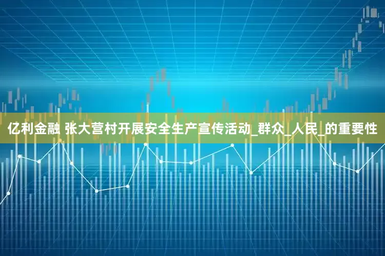 亿利金融 张大营村开展安全生产宣传活动_群众_人民_的重要性