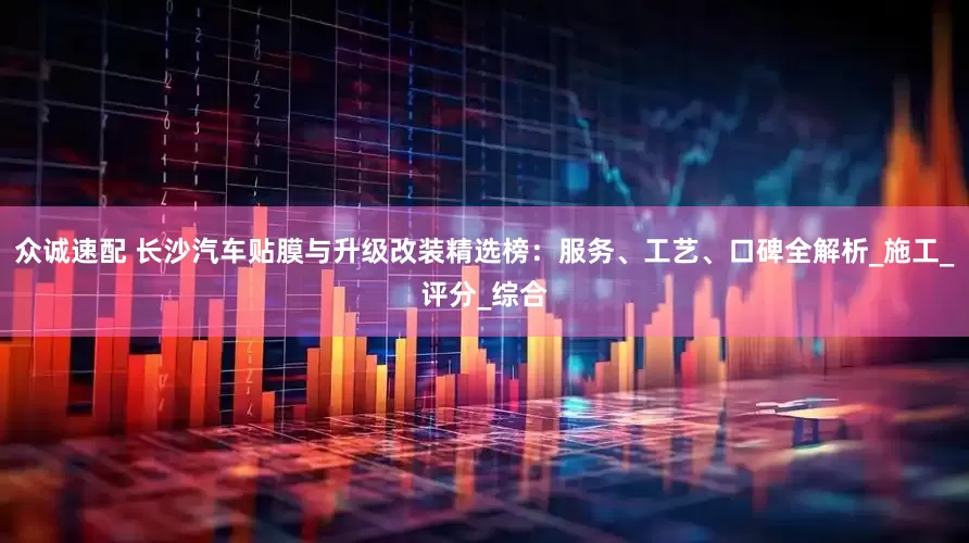 众诚速配 长沙汽车贴膜与升级改装精选榜：服务、工艺、口碑全解析_施工_评分_综合