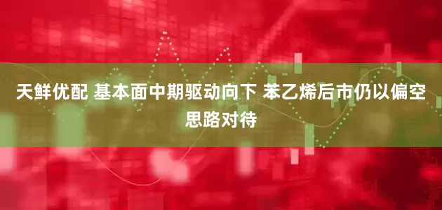 天鲜优配 基本面中期驱动向下 苯乙烯后市仍以偏空思路对待