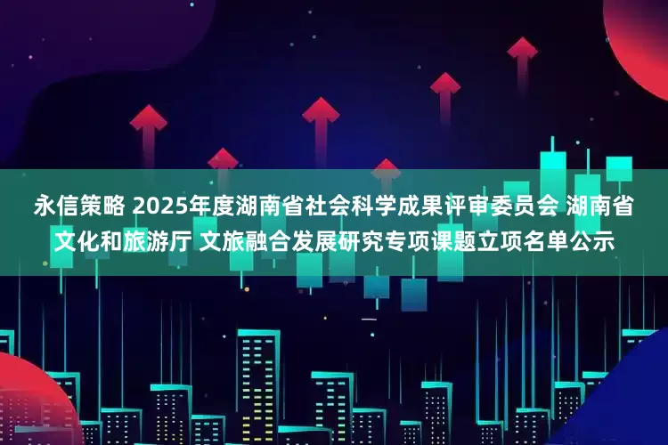 永信策略 2025年度湖南省社会科学成果评审委员会 湖南省文化和旅游厅 文旅融合发展研究专项课题立项名单公示