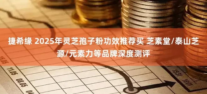 捷希缘 2025年灵芝孢子粉功效推荐买 芝素堂/泰山芝源/元素力等品牌深度测评