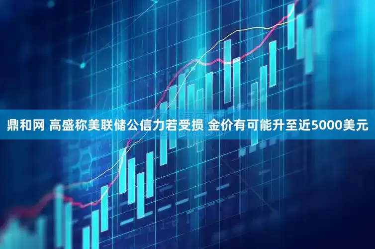 鼎和网 高盛称美联储公信力若受损 金价有可能升至近5000美元