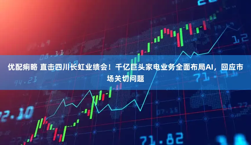 优配痢略 直击四川长虹业绩会！千亿巨头家电业务全面布局AI，回应市场关切问题