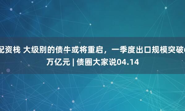 配资栈 大级别的债牛或将重启，一季度出口规模突破6万亿元 | 债圈大家说04.14