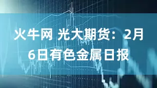 火牛网 光大期货:2月6日有色金属日报