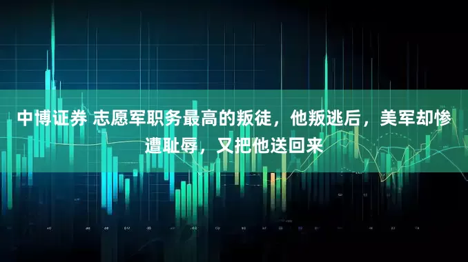 中博证券 志愿军职务最高的叛徒,他叛逃后,美军却惨遭耻辱,又把他送回来