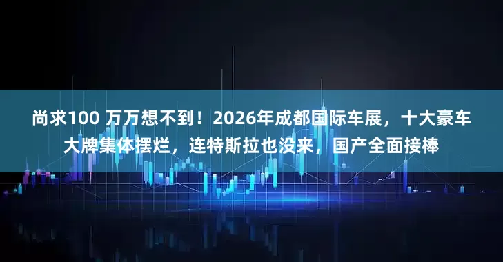 尚求100 万万想不到！2026年成都国际车展，十大豪车大牌集体摆烂，连特斯拉也没来，国产全面接棒