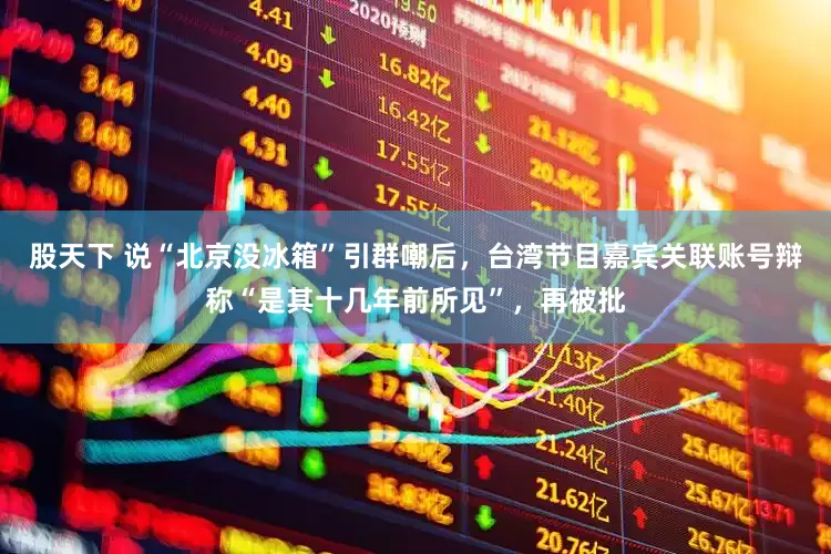 股天下 说“北京没冰箱”引群嘲后，台湾节目嘉宾关联账号辩称“是其十几年前所见”，再被批