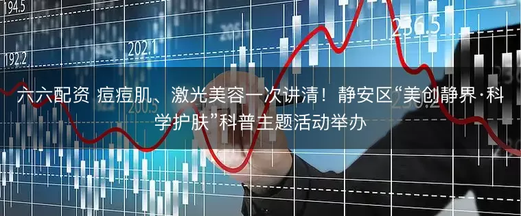 六六配资 痘痘肌、激光美容一次讲清!静安区“美创静界·科学护肤”科普主题活动举办