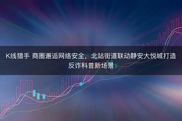 K线猎手 商圈邂逅网络安全，北站街道联动静安大悦城打造反诈科普新场景