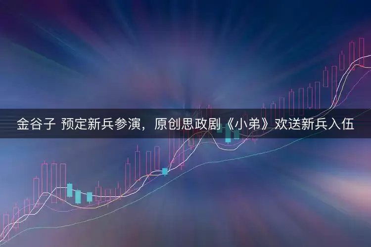 金谷子 预定新兵参演，原创思政剧《小弟》欢送新兵入伍